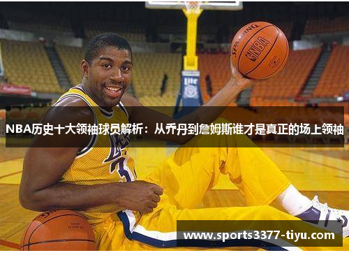 NBA历史十大领袖球员解析：从乔丹到詹姆斯谁才是真正的场上领袖